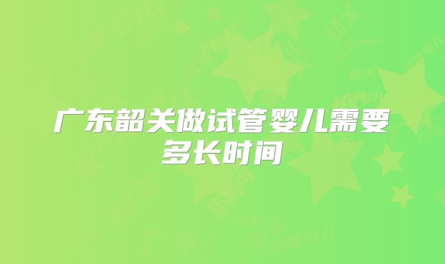 广东韶关做试管婴儿需要多长时间