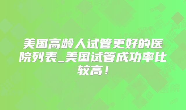 美国高龄人试管更好的医院列表_美国试管成功率比较高！