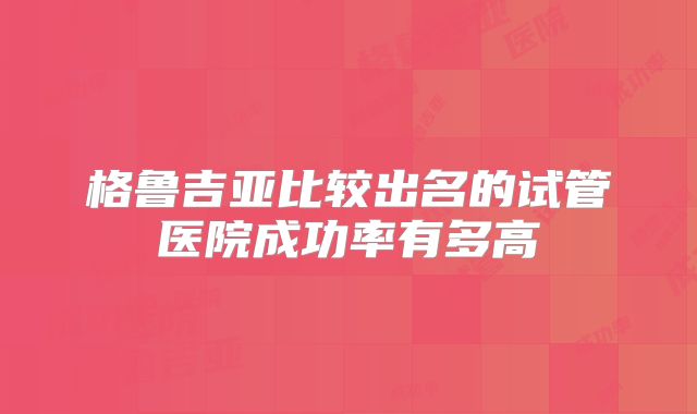 格鲁吉亚比较出名的试管医院成功率有多高
