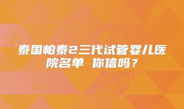 泰国帕泰2三代试管婴儿医院名单 你信吗？