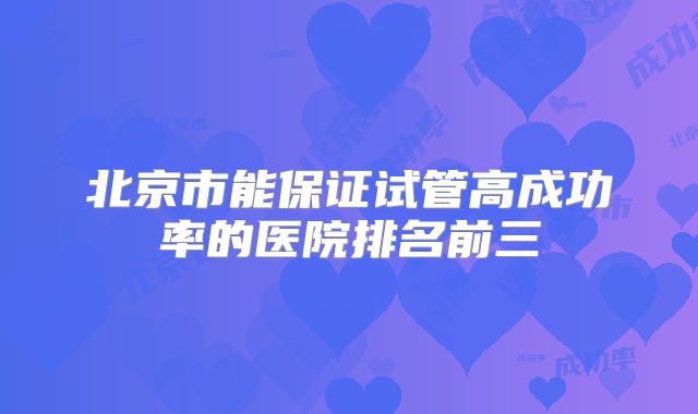 北京市能保证试管高成功率的医院排名前三