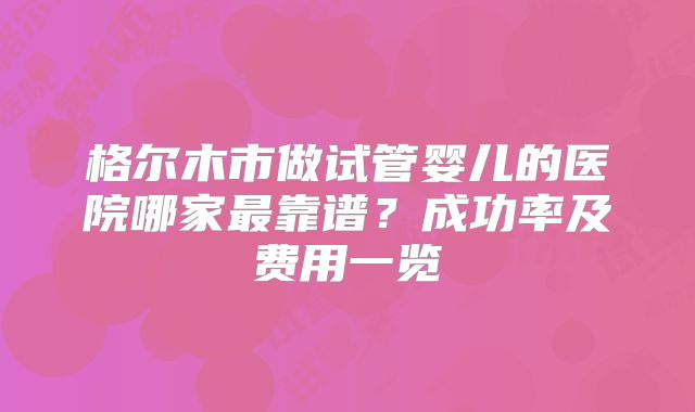 格尔木市做试管婴儿的医院哪家最靠谱？成功率及费用一览