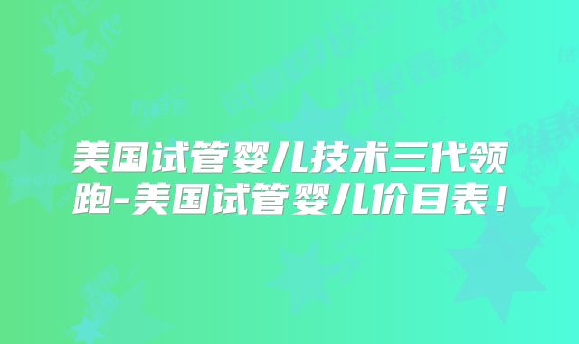 美国试管婴儿技术三代领跑-美国试管婴儿价目表！