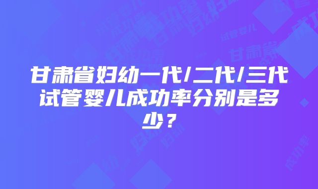 甘肃省妇幼一代/二代/三代试管婴儿成功率分别是多少？