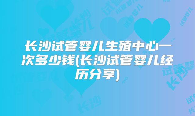 长沙试管婴儿生殖中心一次多少钱(长沙试管婴儿经历分享)