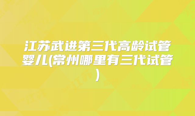 江苏武进第三代高龄试管婴儿(常州哪里有三代试管)
