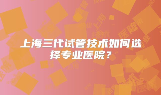 上海三代试管技术如何选择专业医院？