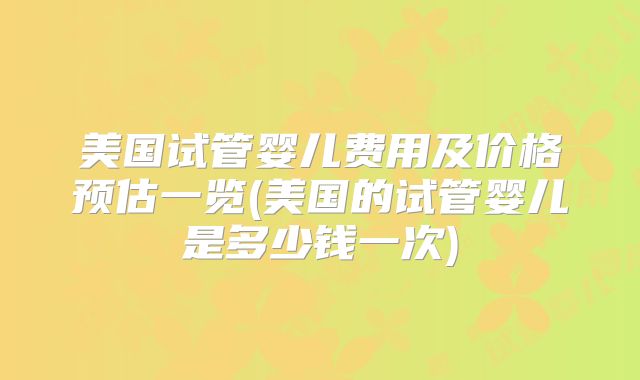 美国试管婴儿费用及价格预估一览(美国的试管婴儿是多少钱一次)