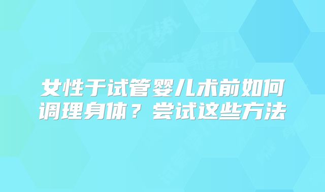 女性于试管婴儿术前如何调理身体？尝试这些方法