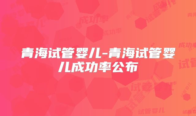 青海试管婴儿-青海试管婴儿成功率公布