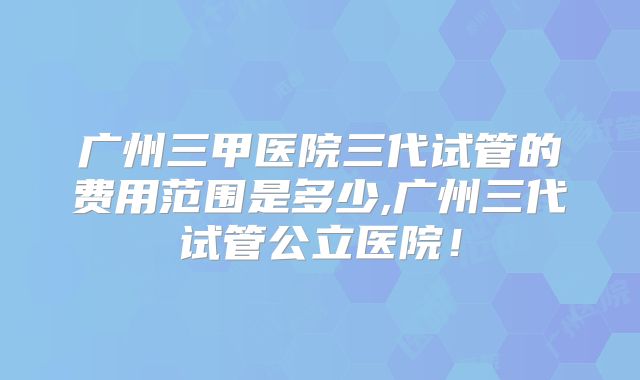 广州三甲医院三代试管的费用范围是多少,广州三代试管公立医院！