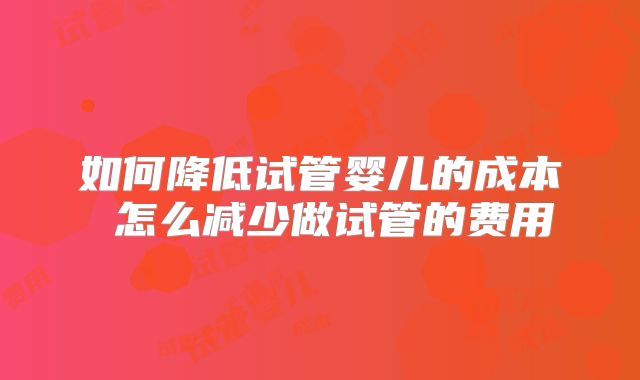 如何降低试管婴儿的成本 怎么减少做试管的费用