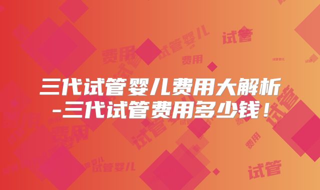 三代试管婴儿费用大解析-三代试管费用多少钱！