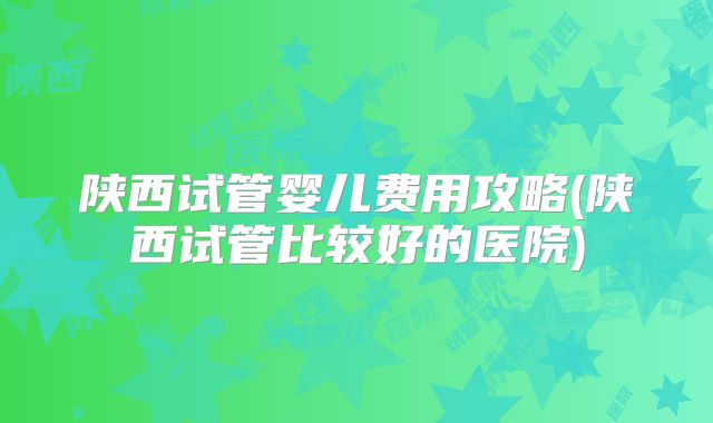 陕西试管婴儿费用攻略(陕西试管比较好的医院)