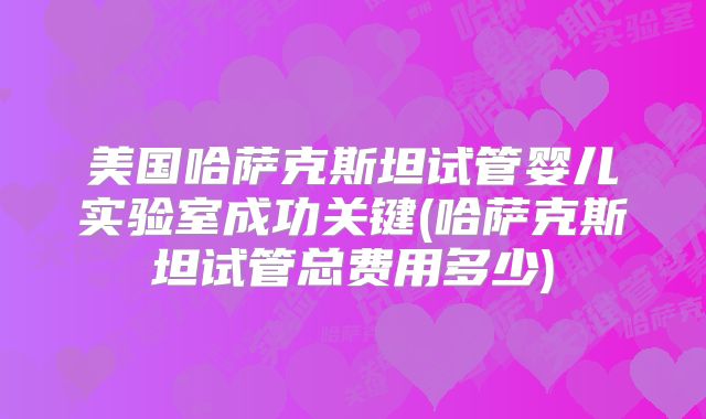 美国哈萨克斯坦试管婴儿实验室成功关键(哈萨克斯坦试管总费用多少)