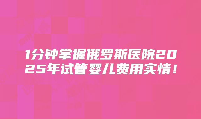 1分钟掌握俄罗斯医院2025年试管婴儿费用实情！