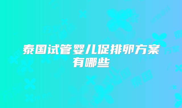 泰国试管婴儿促排卵方案有哪些