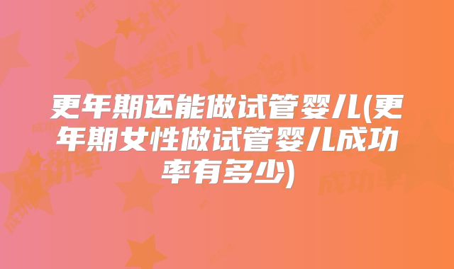 更年期还能做试管婴儿(更年期女性做试管婴儿成功率有多少)