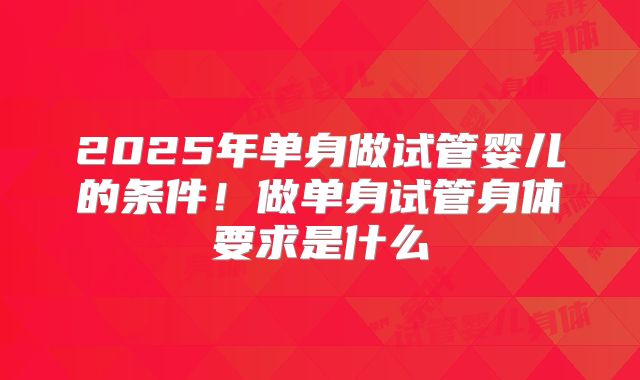 2025年单身做试管婴儿的条件！做单身试管身体要求是什么