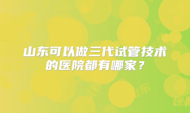 山东可以做三代试管技术的医院都有哪家?