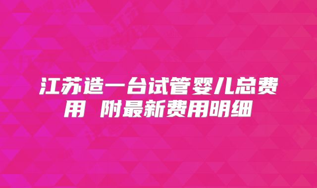 江苏造一台试管婴儿总费用 附最新费用明细
