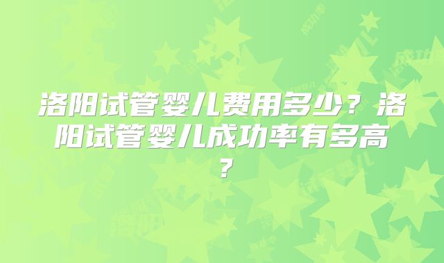 洛阳试管婴儿费用多少？洛阳试管婴儿成功率有多高？
