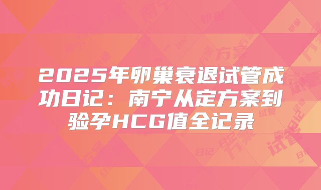 2025年卵巢衰退试管成功日记:南宁从定方案到验孕HCG值全记录