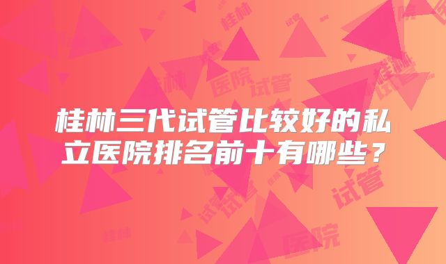 桂林三代试管比较好的私立医院排名前十有哪些？