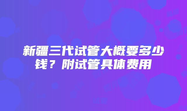 新疆三代试管大概要多少钱？附试管具体费用