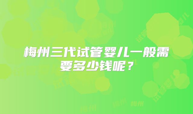 梅州三代试管婴儿一般需要多少钱呢？