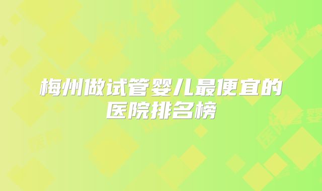 梅州做试管婴儿最便宜的医院排名榜
