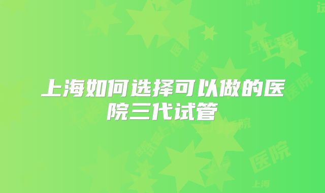 上海如何选择可以做的医院三代试管