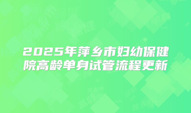 2025年萍乡市妇幼保健院高龄单身试管流程更新