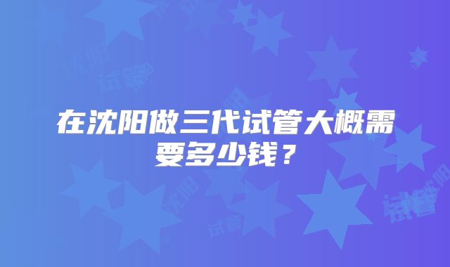 在沈阳做三代试管大概需要多少钱?