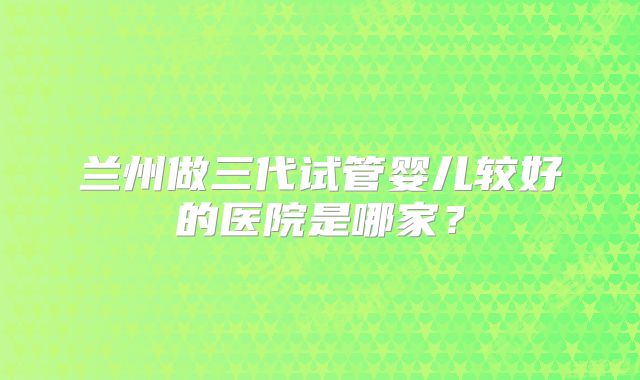 兰州做三代试管婴儿较好的医院是哪家？