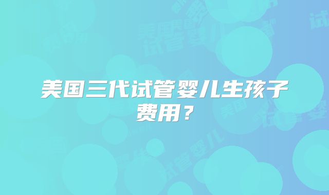 美国三代试管婴儿生孩子费用？