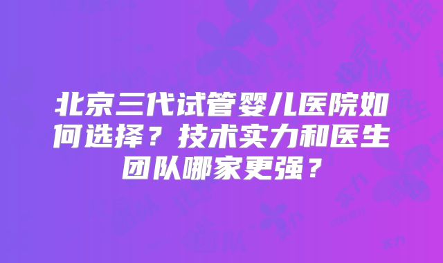 北京三代试管婴儿医院如何选择？技术实力和医生团队哪家更强？