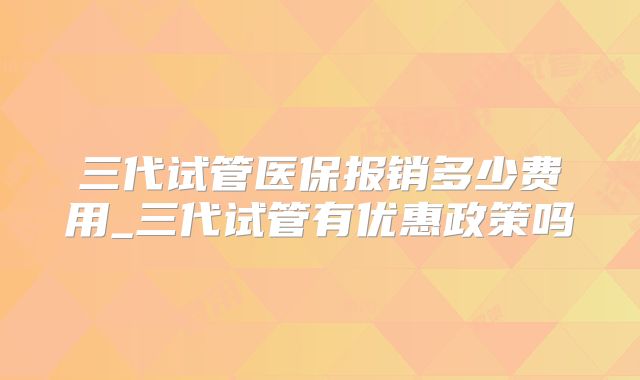 三代试管医保报销多少费用_三代试管有优惠政策吗