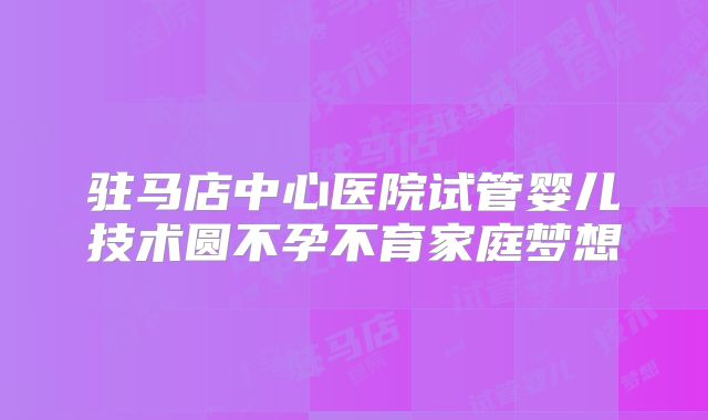 驻马店中心医院试管婴儿技术圆不孕不育家庭梦想