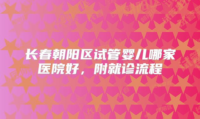长春朝阳区试管婴儿哪家医院好，附就诊流程