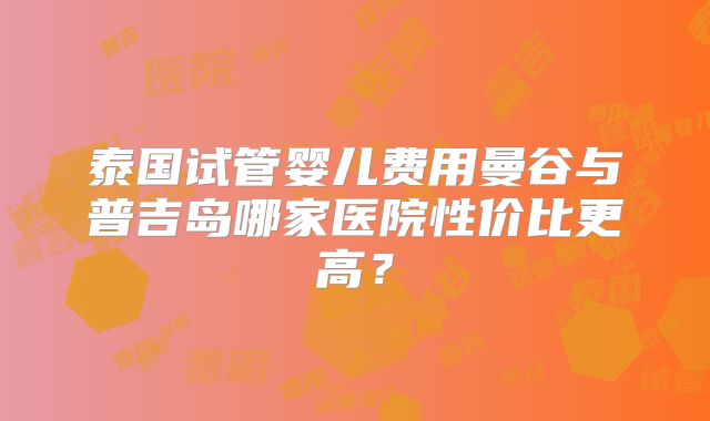 泰国试管婴儿费用曼谷与普吉岛哪家医院性价比更高？