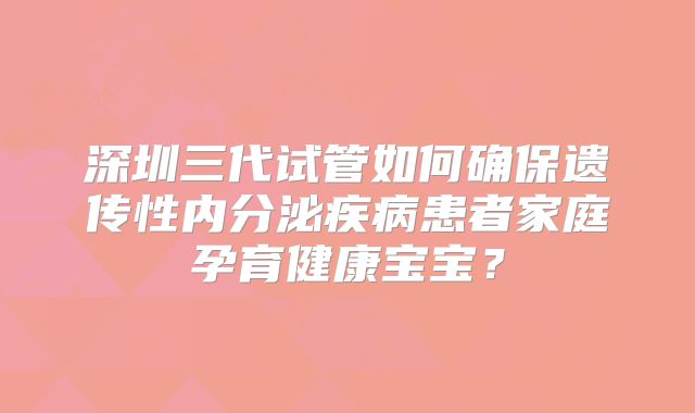 深圳三代试管如何确保遗传性内分泌疾病患者家庭孕育健康宝宝？