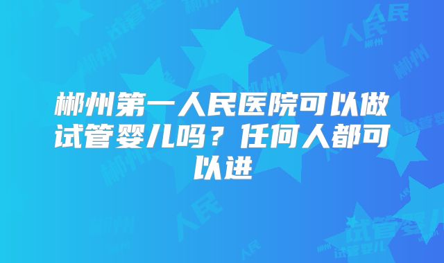 郴州第一人民医院可以做试管婴儿吗？任何人都可以进