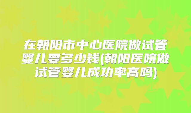 在朝阳市中心医院做试管婴儿要多少钱(朝阳医院做试管婴儿成功率高吗)