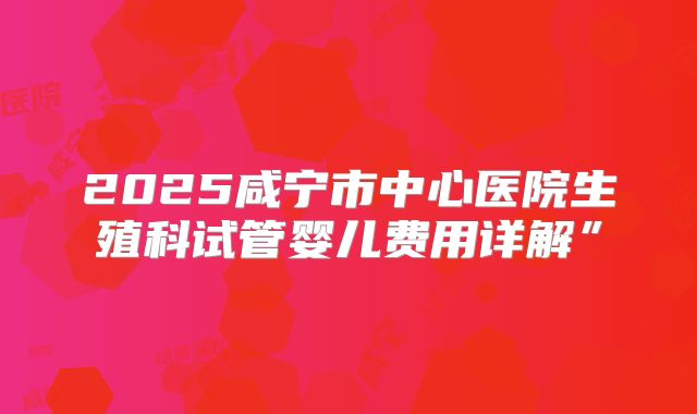 2025咸宁市中心医院生殖科试管婴儿费用详解”