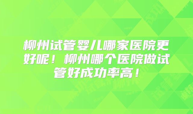 柳州试管婴儿哪家医院更好呢！柳州哪个医院做试管好成功率高！