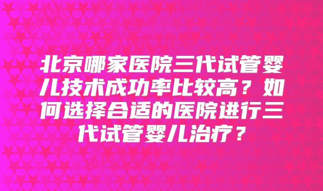 北京哪家医院三代试管婴儿技术成功率比较高？如何选择合适的医院进行三代试管婴儿治疗？