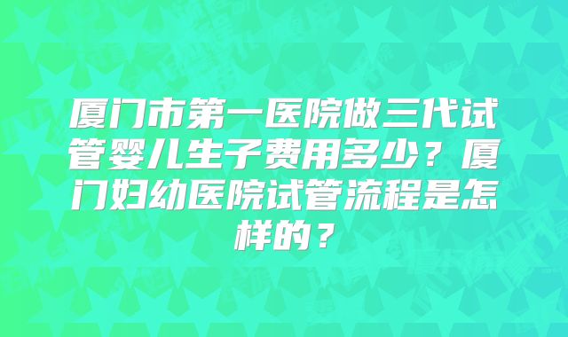 厦门市第一医院做三代试管婴儿生子费用多少？厦门妇幼医院试管流程是怎样的？