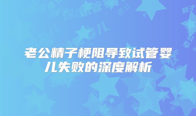 老公精子梗阻导致试管婴儿失败的深度解析