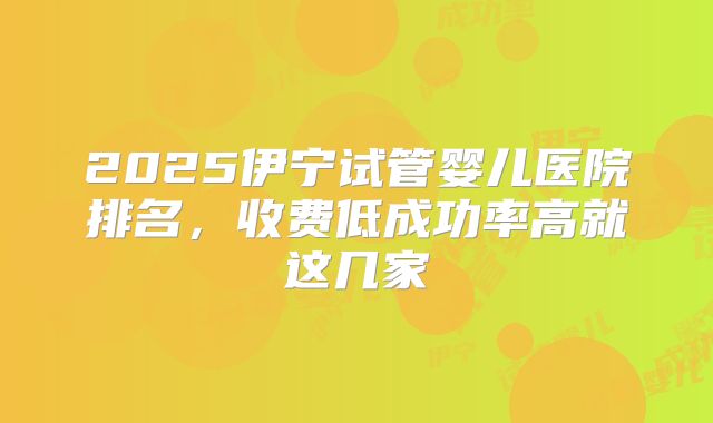 2025伊宁试管婴儿医院排名，收费低成功率高就这几家